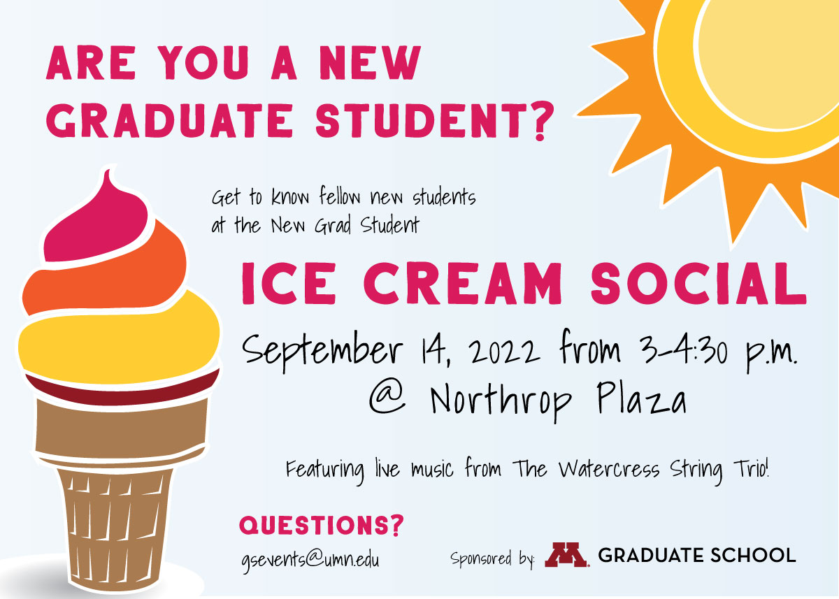 Meet fellow new graduate students, enjoy ice cream (including vegan and GF options) from Sonny's Ice Cream, and enjoy live music from The Watercress Trio!  Date: September 14, 2022 Time: 3:00 - 4:30 p.m. Location: Northrop Plaza Sponsored by the Graduate School 